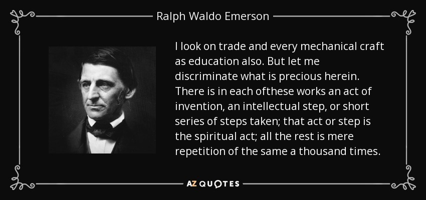 I look on trade and every mechanical craft as education also. But let me discriminate what is precious herein. There is in each ofthese works an act of invention, an intellectual step, or short series of steps taken; that act or step is the spiritual act; all the rest is mere repetition of the same a thousand times. - Ralph Waldo Emerson