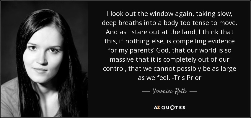 I look out the window again, taking slow, deep breaths into a body too tense to move. And as I stare out at the land, I think that this, if nothing else, is compelling evidence for my parents’ God, that our world is so massive that it is completely out of our control, that we cannot possibly be as large as we feel. -Tris Prior - Veronica Roth