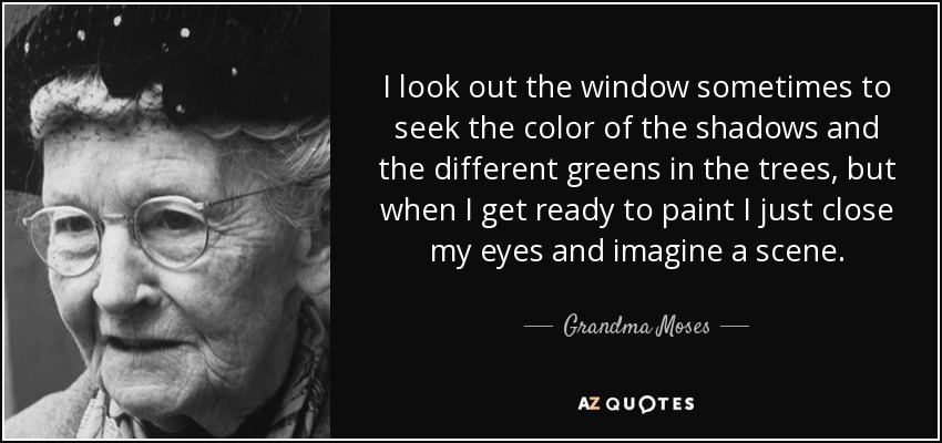 I look out the window sometimes to seek the color of the shadows and the different greens in the trees, but when I get ready to paint I just close my eyes and imagine a scene. - Grandma Moses