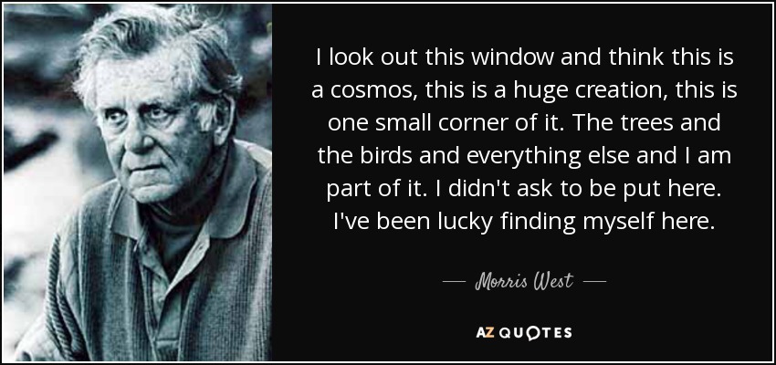 I look out this window and think this is a cosmos, this is a huge creation, this is one small corner of it. The trees and the birds and everything else and I am part of it. I didn't ask to be put here. I've been lucky finding myself here. - Morris West