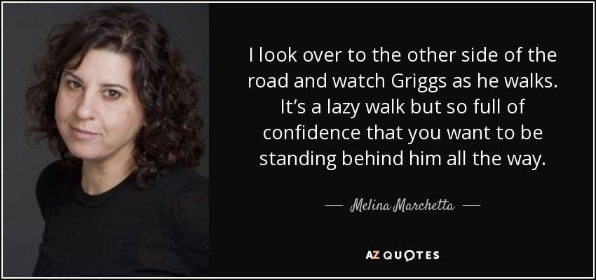 I look over to the other side of the road and watch Griggs as he walks. It’s a lazy walk but so full of confidence that you want to be standing behind him all the way. - Melina Marchetta
