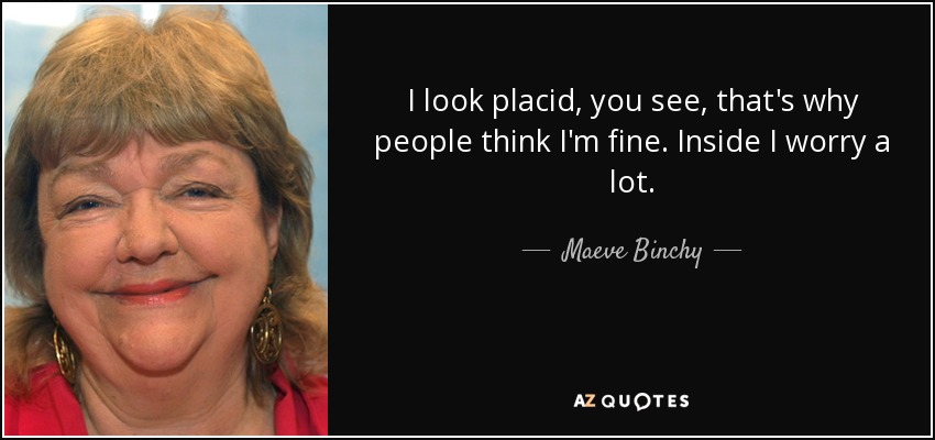 I look placid, you see, that's why people think I'm fine. Inside I worry a lot. - Maeve Binchy