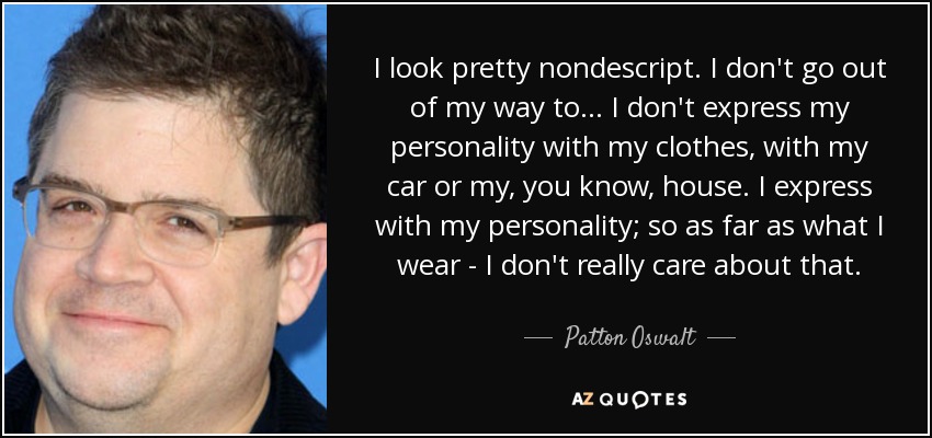 I look pretty nondescript. I don't go out of my way to... I don't express my personality with my clothes, with my car or my, you know, house. I express with my personality; so as far as what I wear - I don't really care about that. - Patton Oswalt