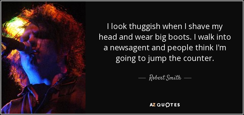 I look thuggish when I shave my head and wear big boots. I walk into a newsagent and people think I'm going to jump the counter. - Robert Smith