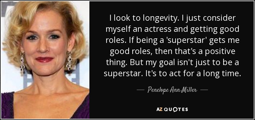 I look to longevity. I just consider myself an actress and getting good roles. If being a 'superstar' gets me good roles, then that's a positive thing. But my goal isn't just to be a superstar. It's to act for a long time. - Penelope Ann Miller