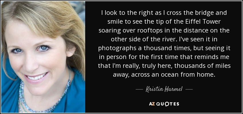 I look to the right as I cross the bridge and smile to see the tip of the Eiffel Tower soaring over rooftops in the distance on the other side of the river. I've seen it in photographs a thousand times, but seeing it in person for the first time that reminds me that I'm really, truly here, thousands of miles away, across an ocean from home. - Kristin Harmel