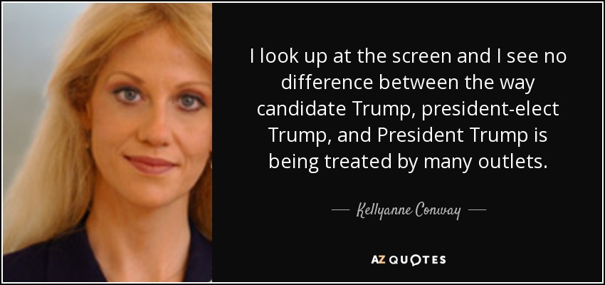 I look up at the screen and I see no difference between the way candidate Trump, president-elect Trump, and President Trump is being treated by many outlets. - Kellyanne Conway