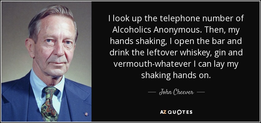 I look up the telephone number of Alcoholics Anonymous. Then, my hands shaking, I open the bar and drink the leftover whiskey, gin and vermouth-whatever I can lay my shaking hands on. - John Cheever