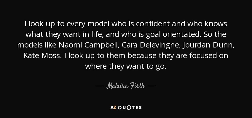 I look up to every model who is confident and who knows what they want in life, and who is goal orientated. So the models like Naomi Campbell, Cara Delevingne, Jourdan Dunn, Kate Moss. I look up to them because they are focused on where they want to go. - Malaika Firth