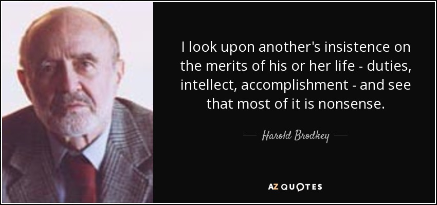 I look upon another's insistence on the merits of his or her life - duties, intellect, accomplishment - and see that most of it is nonsense. - Harold Brodkey