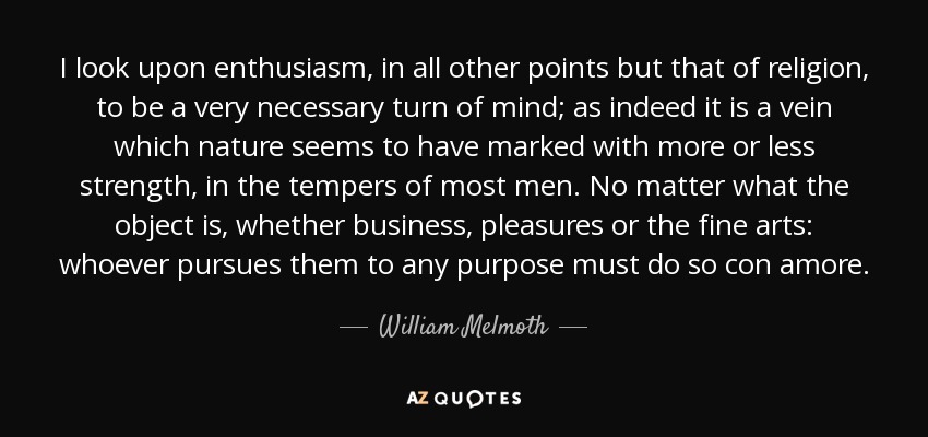 I look upon enthusiasm, in all other points but that of religion, to be a very necessary turn of mind; as indeed it is a vein which nature seems to have marked with more or less strength, in the tempers of most men. No matter what the object is, whether business, pleasures or the fine arts: whoever pursues them to any purpose must do so con amore. - William Melmoth