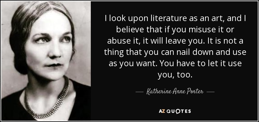 I look upon literature as an art, and I believe that if you misuse it or abuse it, it will leave you. It is not a thing that you can nail down and use as you want. You have to let it use you, too. - Katherine Anne Porter