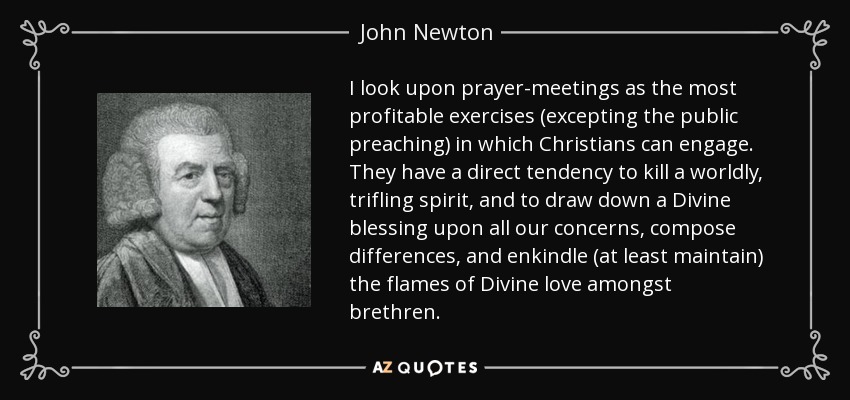 I look upon prayer-meetings as the most profitable exercises (excepting the public preaching) in which Christians can engage. They have a direct tendency to kill a worldly, trifling spirit, and to draw down a Divine blessing upon all our concerns, compose differences, and enkindle (at least maintain) the flames of Divine love amongst brethren. - John Newton