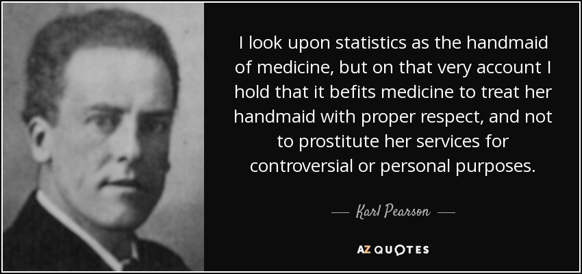 I look upon statistics as the handmaid of medicine, but on that very account I hold that it befits medicine to treat her handmaid with proper respect, and not to prostitute her services for controversial or personal purposes. - Karl Pearson