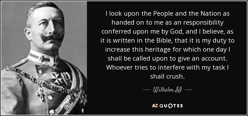 I look upon the People and the Nation as handed on to me as an responsibility conferred upon me by God, and I believe, as it is written in the Bible, that it is my duty to increase this heritage for which one day I shall be called upon to give an account. Whoever tries to interfere with my task I shall crush. - Wilhelm II