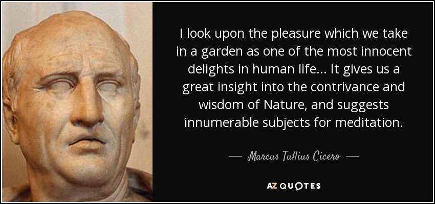 I look upon the pleasure which we take in a garden as one of the most innocent delights in human life. . . It gives us a great insight into the contrivance and wisdom of Nature, and suggests innumerable subjects for meditation. - Marcus Tullius Cicero