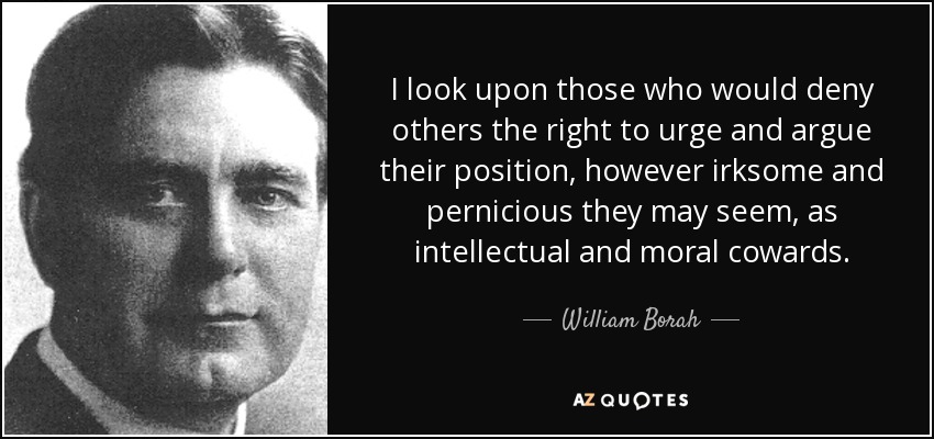 I look upon those who would deny others the right to urge and argue their position, however irksome and pernicious they may seem, as intellectual and moral cowards. - William Borah