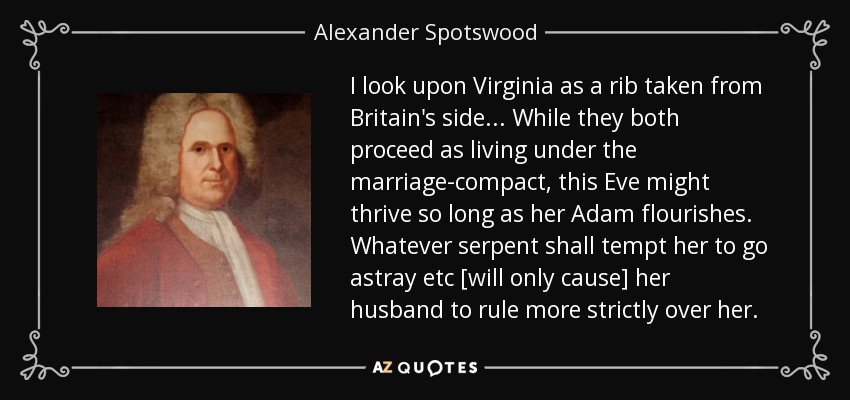 I look upon Virginia as a rib taken from Britain's side... While they both proceed as living under the marriage-compact, this Eve might thrive so long as her Adam flourishes. Whatever serpent shall tempt her to go astray etc [will only cause] her husband to rule more strictly over her. - Alexander Spotswood
