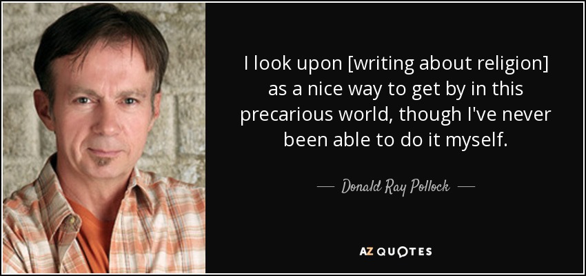 I look upon [writing about religion] as a nice way to get by in this precarious world, though I've never been able to do it myself. - Donald Ray Pollock
