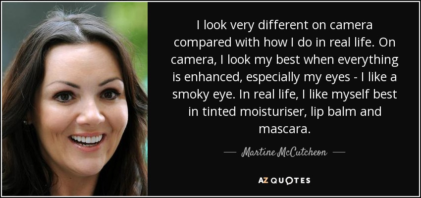 I look very different on camera compared with how I do in real life. On camera, I look my best when everything is enhanced, especially my eyes - I like a smoky eye. In real life, I like myself best in tinted moisturiser, lip balm and mascara. - Martine McCutcheon