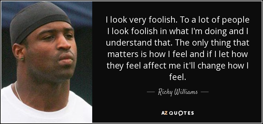 I look very foolish. To a lot of people I look foolish in what I'm doing and I understand that. The only thing that matters is how I feel and if I let how they feel affect me it'll change how I feel. - Ricky Williams