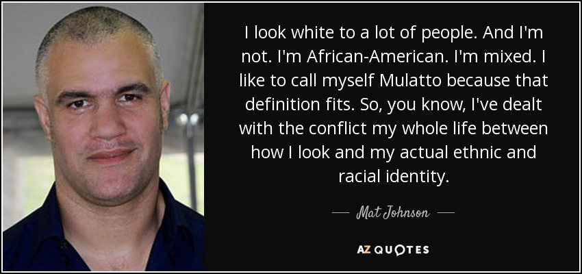 I look white to a lot of people. And I'm not. I'm African-American. I'm mixed. I like to call myself Mulatto because that definition fits. So, you know, I've dealt with the conflict my whole life between how I look and my actual ethnic and racial identity. - Mat Johnson