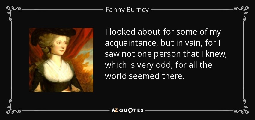 I looked about for some of my acquaintance, but in vain, for I saw not one person that I knew, which is very odd, for all the world seemed there. - Fanny Burney