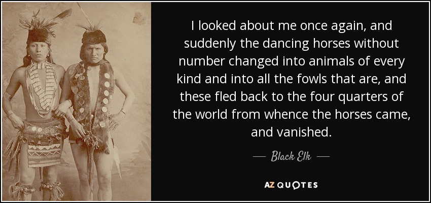 I looked about me once again, and suddenly the dancing horses without number changed into animals of every kind and into all the fowls that are, and these fled back to the four quarters of the world from whence the horses came, and vanished. - Black Elk