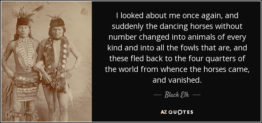 I looked about me once again, and suddenly the dancing horses without number changed into animals of every kind and into all the fowls that are, and these fled back to the four quarters of the world from whence the horses came, and vanished. - Black Elk