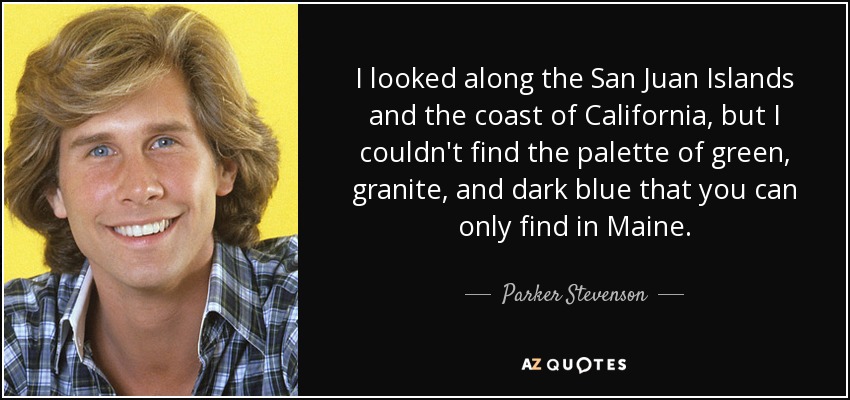 I looked along the San Juan Islands and the coast of California, but I couldn't find the palette of green, granite, and dark blue that you can only find in Maine. - Parker Stevenson