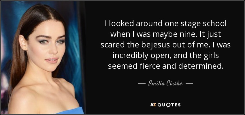 I looked around one stage school when I was maybe nine. It just scared the bejesus out of me. I was incredibly open, and the girls seemed fierce and determined. - Emilia Clarke