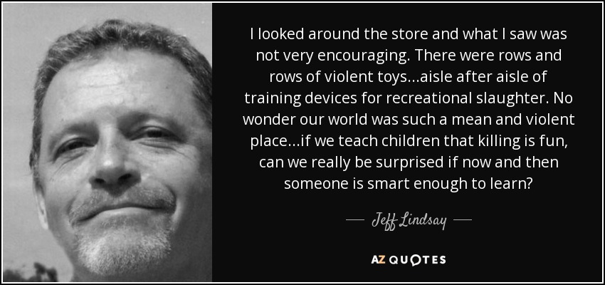 I looked around the store and what I saw was not very encouraging. There were rows and rows of violent toys...aisle after aisle of training devices for recreational slaughter. No wonder our world was such a mean and violent place...if we teach children that killing is fun, can we really be surprised if now and then someone is smart enough to learn? - Jeff Lindsay