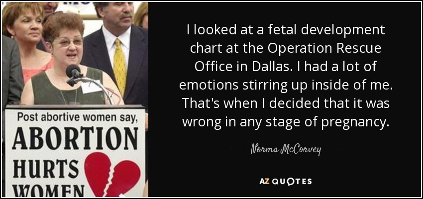 I looked at a fetal development chart at the Operation Rescue Office in Dallas. I had a lot of emotions stirring up inside of me. That's when I decided that it was wrong in any stage of pregnancy. - Norma McCorvey