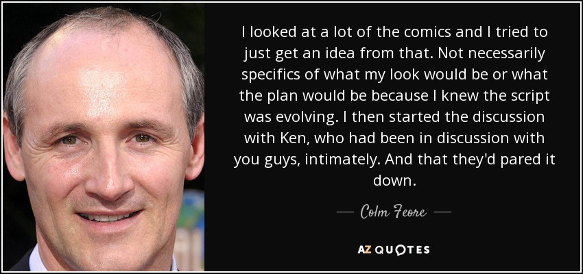 I looked at a lot of the comics and I tried to just get an idea from that. Not necessarily specifics of what my look would be or what the plan would be because I knew the script was evolving. I then started the discussion with Ken, who had been in discussion with you guys, intimately. And that they'd pared it down. - Colm Feore