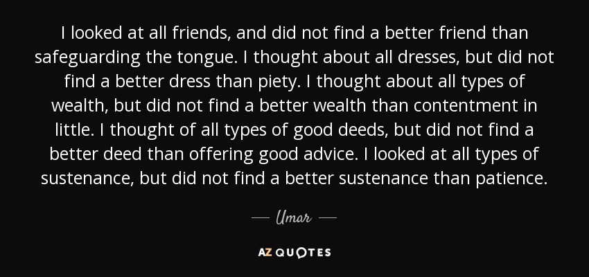 I looked at all friends, and did not find a better friend than safeguarding the tongue. I thought about all dresses, but did not find a better dress than piety. I thought about all types of wealth, but did not find a better wealth than contentment in little. I thought of all types of good deeds, but did not find a better deed than offering good advice. I looked at all types of sustenance, but did not find a better sustenance than patience. - Umar