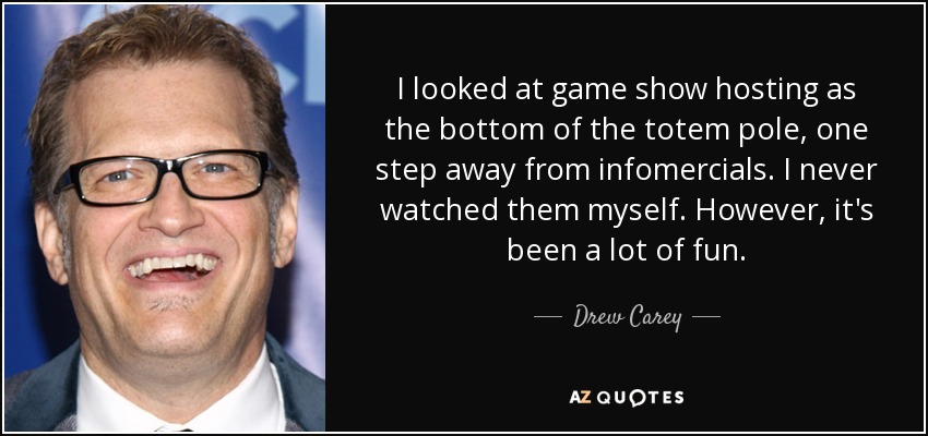 I looked at game show hosting as the bottom of the totem pole, one step away from infomercials. I never watched them myself. However, it's been a lot of fun. - Drew Carey