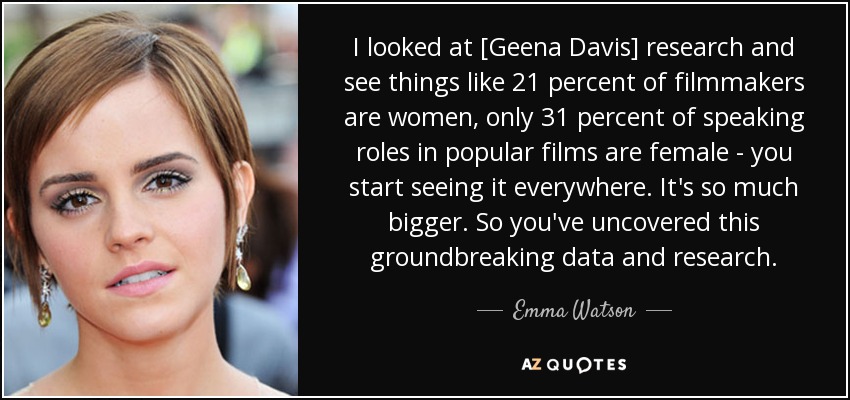I looked at [Geena Davis] research and see things like 21 percent of filmmakers are women, only 31 percent of speaking roles in popular films are female - you start seeing it everywhere. It's so much bigger. So you've uncovered this groundbreaking data and research. - Emma Watson