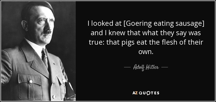 I looked at [Goering eating sausage] and I knew that what they say was true: that pigs eat the flesh of their own. - Adolf Hitler