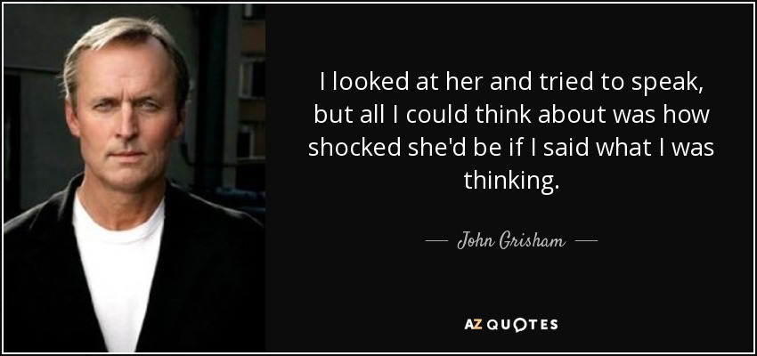 I looked at her and tried to speak, but all I could think about was how shocked she'd be if I said what I was thinking. - John Grisham