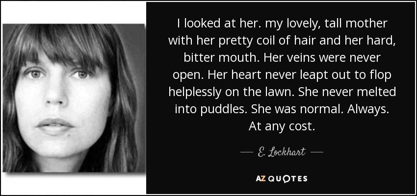 I looked at her. my lovely, tall mother with her pretty coil of hair and her hard, bitter mouth. Her veins were never open. Her heart never leapt out to flop helplessly on the lawn. She never melted into puddles. She was normal. Always. At any cost. - E. Lockhart