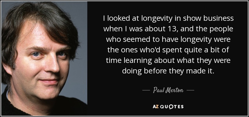 I looked at longevity in show business when I was about 13, and the people who seemed to have longevity were the ones who'd spent quite a bit of time learning about what they were doing before they made it. - Paul Merton