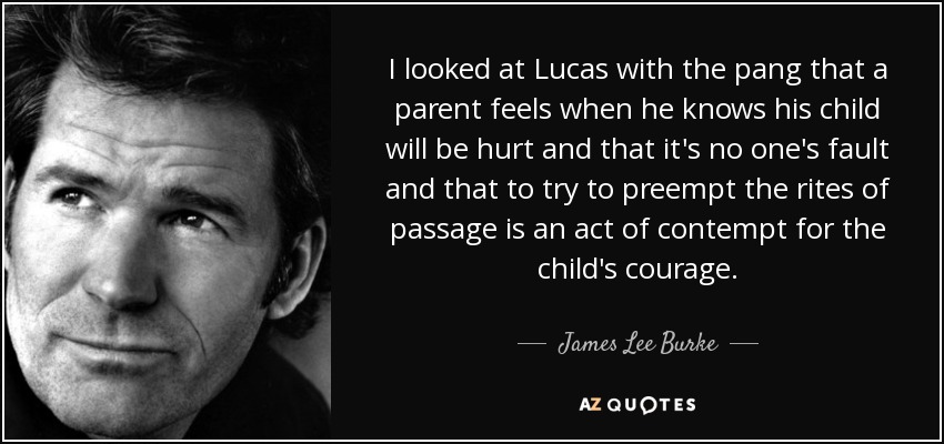 I looked at Lucas with the pang that a parent feels when he knows his child will be hurt and that it's no one's fault and that to try to preempt the rites of passage is an act of contempt for the child's courage. - James Lee Burke