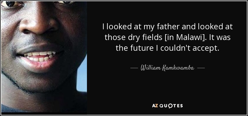 I looked at my father and looked at those dry fields [in Malawi]. It was the future I couldn't accept. - William Kamkwamba