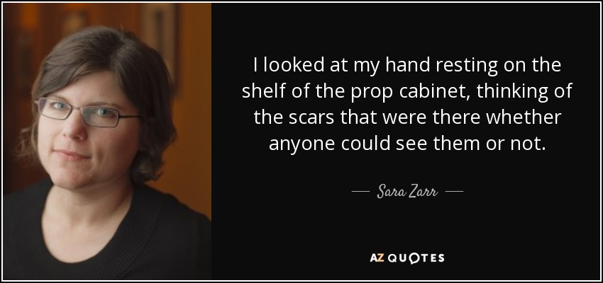 I looked at my hand resting on the shelf of the prop cabinet, thinking of the scars that were there whether anyone could see them or not. - Sara Zarr