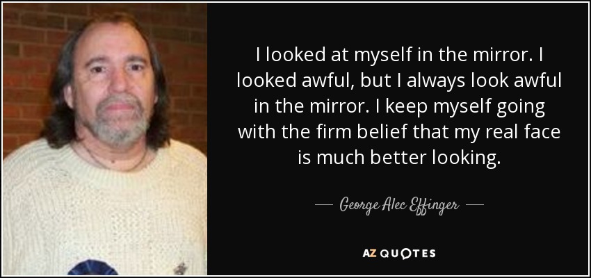 I looked at myself in the mirror. I looked awful, but I always look awful in the mirror. I keep myself going with the firm belief that my real face is much better looking. - George Alec Effinger