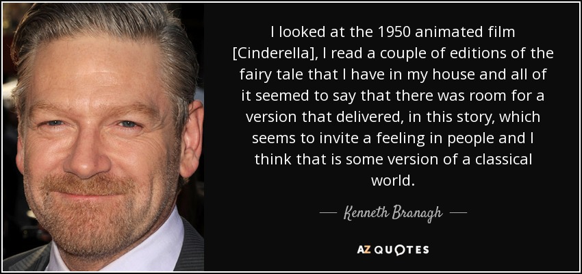 I looked at the 1950 animated film [Cinderella], I read a couple of editions of the fairy tale that I have in my house and all of it seemed to say that there was room for a version that delivered, in this story, which seems to invite a feeling in people and I think that is some version of a classical world. - Kenneth Branagh