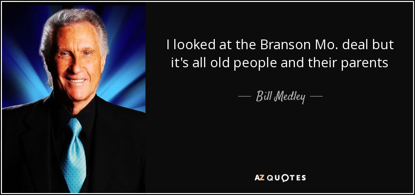 I looked at the Branson Mo. deal but it's all old people and their parents - Bill Medley