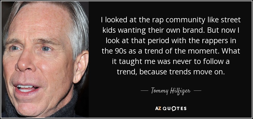 I looked at the rap community like street kids wanting their own brand. But now I look at that period with the rappers in the 90s as a trend of the moment. What it taught me was never to follow a trend, because trends move on. - Tommy Hilfiger