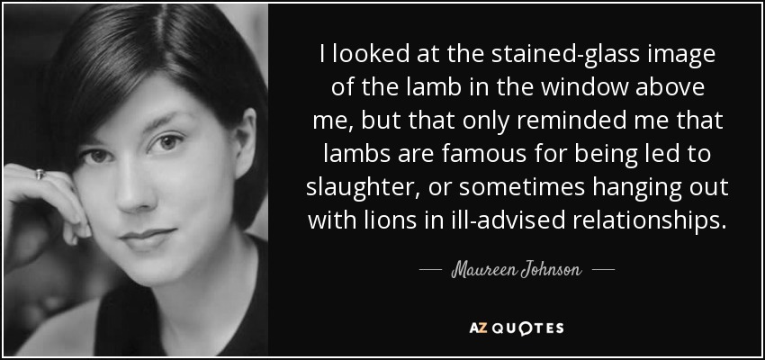 I looked at the stained-glass image of the lamb in the window above me, but that only reminded me that lambs are famous for being led to slaughter, or sometimes hanging out with lions in ill-advised relationships. - Maureen Johnson