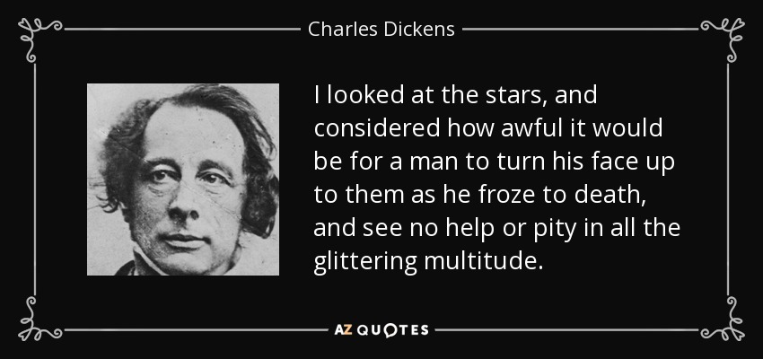 I looked at the stars, and considered how awful it would be for a man to turn his face up to them as he froze to death, and see no help or pity in all the glittering multitude. - Charles Dickens